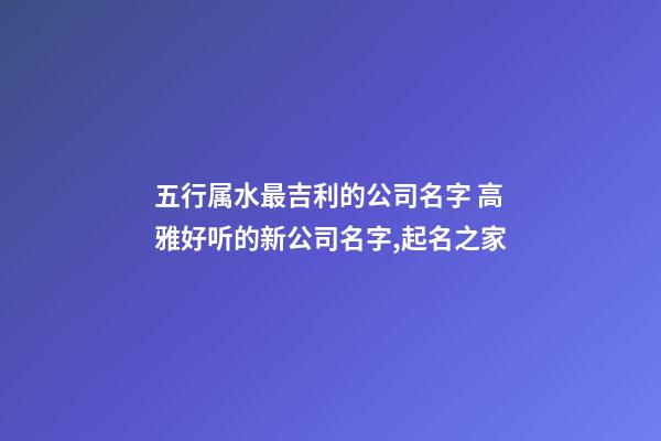 五行属水最吉利的公司名字 高雅好听的新公司名字,起名之家